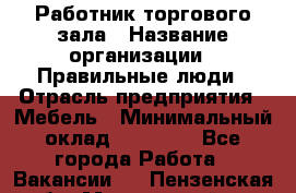 Работник торгового зала › Название организации ­ Правильные люди › Отрасль предприятия ­ Мебель › Минимальный оклад ­ 24 000 - Все города Работа » Вакансии   . Пензенская обл.,Мокшанский р-н